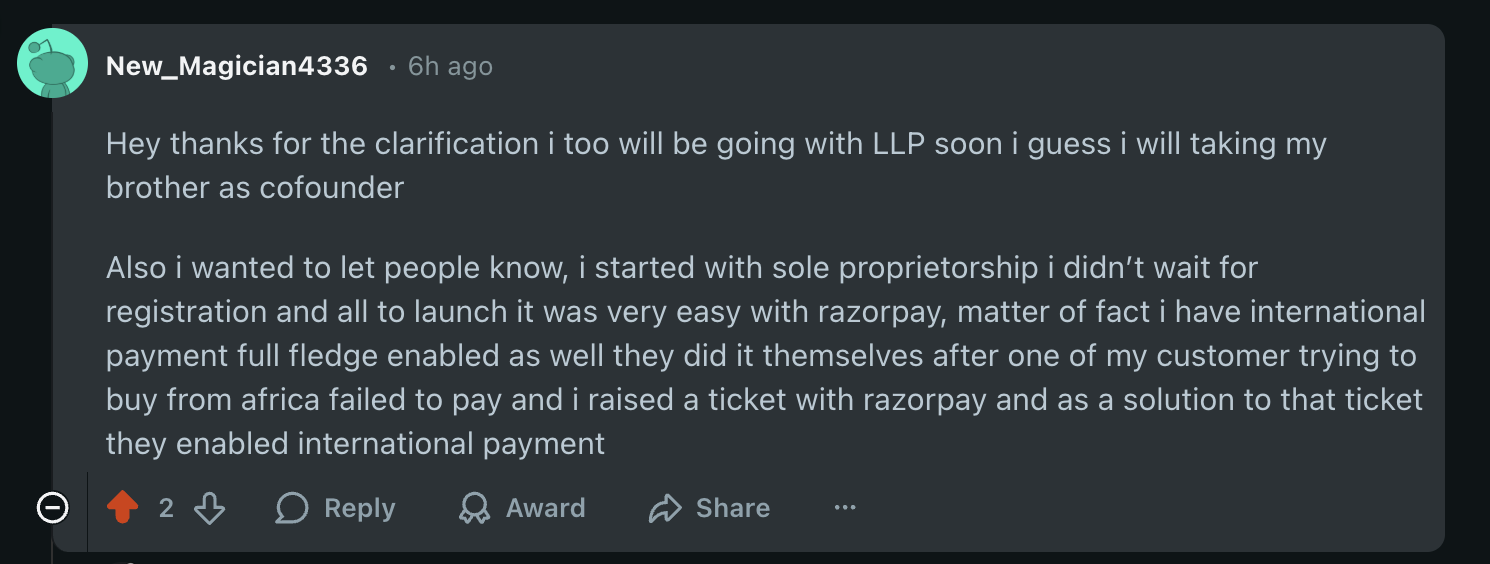Hey thanks for the clarification i too will be going with LLP soon i guess i will taking my brother as cofounder. Also i wanted to let people know, i started with sole proprietorship i didn’t wait for registration and all to launch it was very easy with razorpay, matter of fact i have international payment full fledge enabled as well they did it themselves after one of my customer trying to buy from africa failed to pay and i raised a ticket with razorpay and as a solution to that ticket they enabled international payment